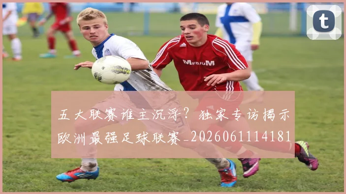 五大联赛谁主沉浮？独家专访揭示欧洲最强足球联赛_20260611141813