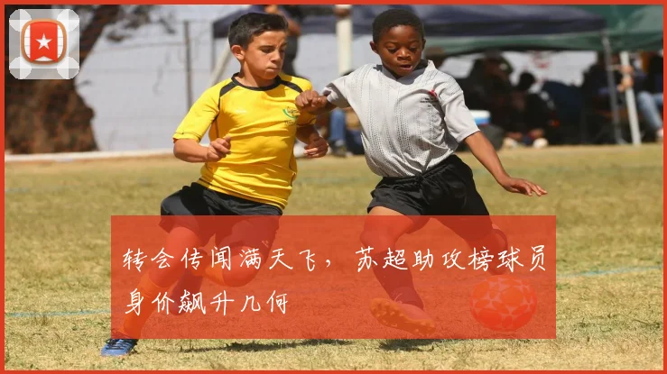 转会传闻满天飞，苏超助攻榜球员身价飙升几何