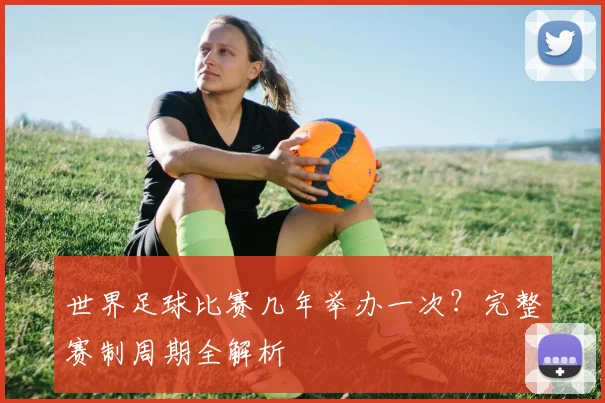 世界足球比赛几年举办一次？完整赛制周期全解析