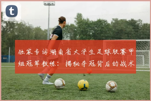 独家专访湖南省大学生足球联赛甲组冠军教练:揭秘夺冠背后的战术与青春故事