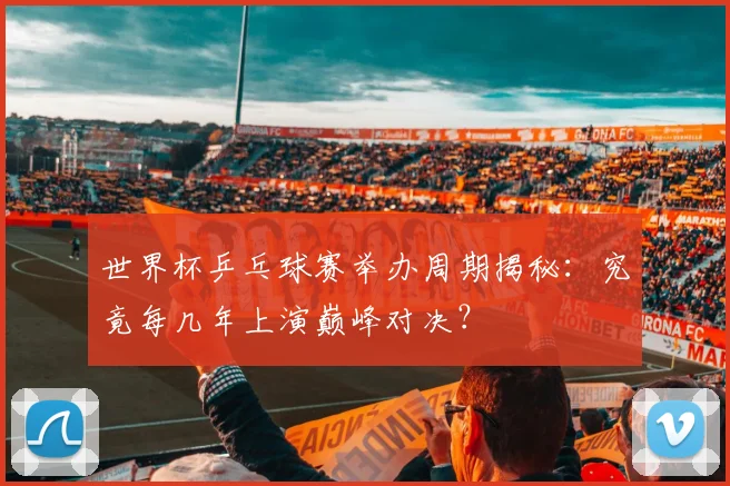 世界杯乒乓球赛举办周期揭秘：究竟每几年上演巅峰对决？