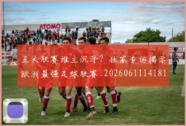 五大联赛谁主沉浮？独家专访揭示欧洲最强足球联赛_20260611141813