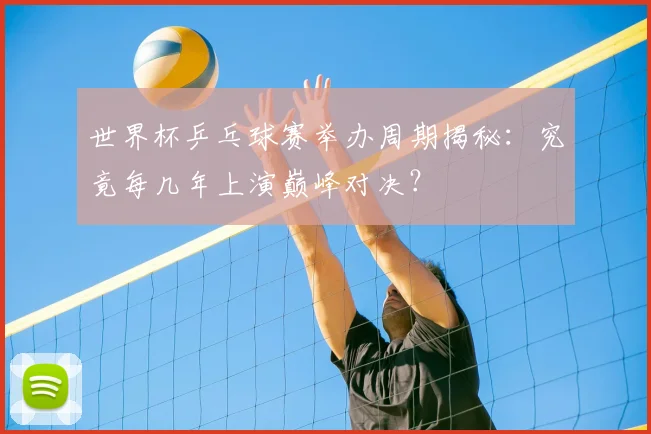 世界杯乒乓球赛举办周期揭秘：究竟每几年上演巅峰对决？