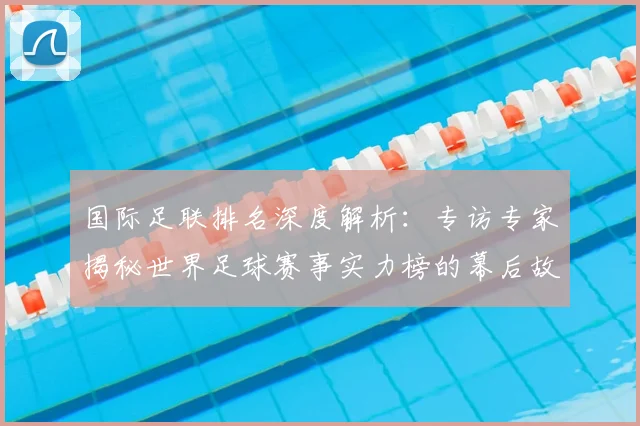 国际足联排名深度解析：专访专家揭秘世界足球赛事实力榜的幕后故事