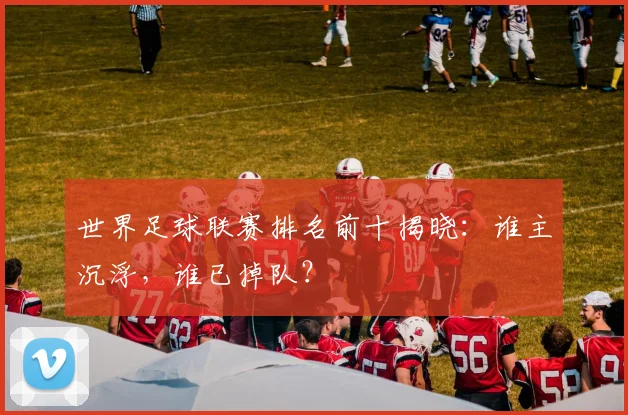 世界足球联赛排名前十揭晓：谁主沉浮，谁已掉队？