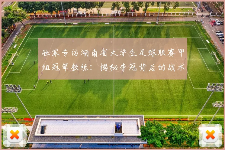 独家专访湖南省大学生足球联赛甲组冠军教练：揭秘夺冠背后的战术与青春故事